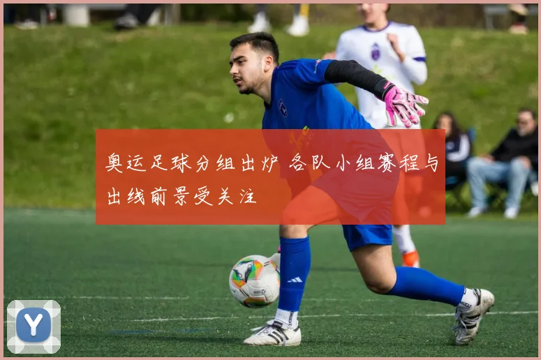 奥运足球分组出炉 各队小组赛程与出线前景受关注