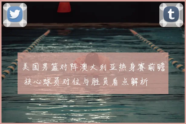 美国男篮对阵澳大利亚热身赛前瞻 核心球员对位与胜负看点解析