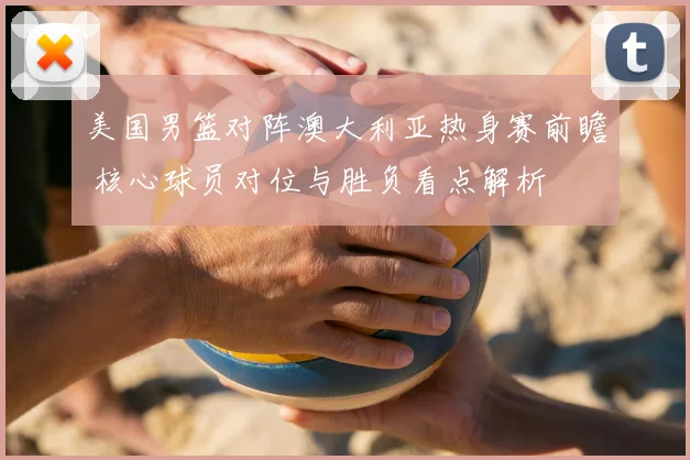 美国男篮对阵澳大利亚热身赛前瞻 核心球员对位与胜负看点解析