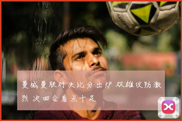 曼城曼联对决比分出炉 双雄攻防激烈 次回合看点十足