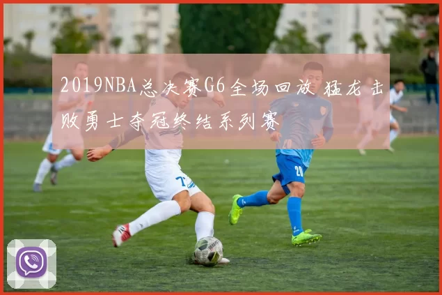 2019NBA总决赛G6全场回放 猛龙击败勇士夺冠终结系列赛