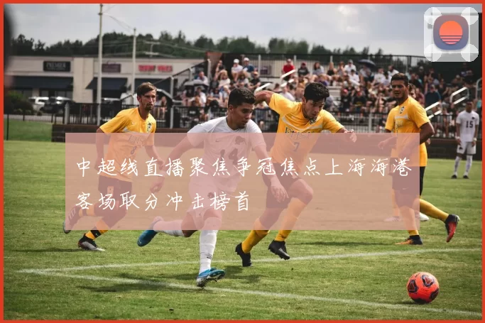 中超线直播聚焦争冠焦点上海海港客场取分冲击榜首