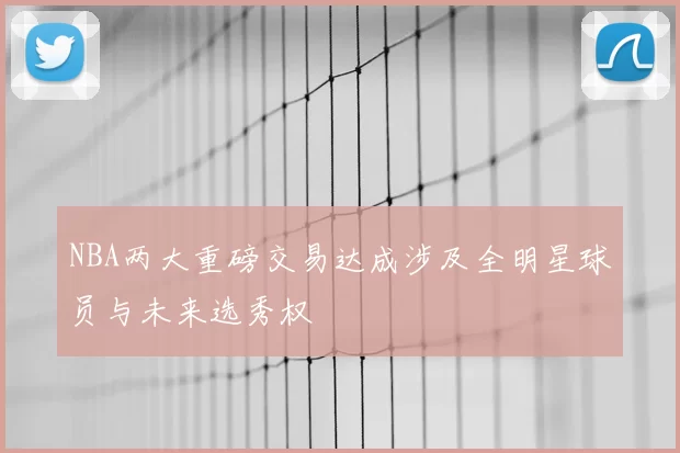 NBA两大重磅交易达成涉及全明星球员与未来选秀权