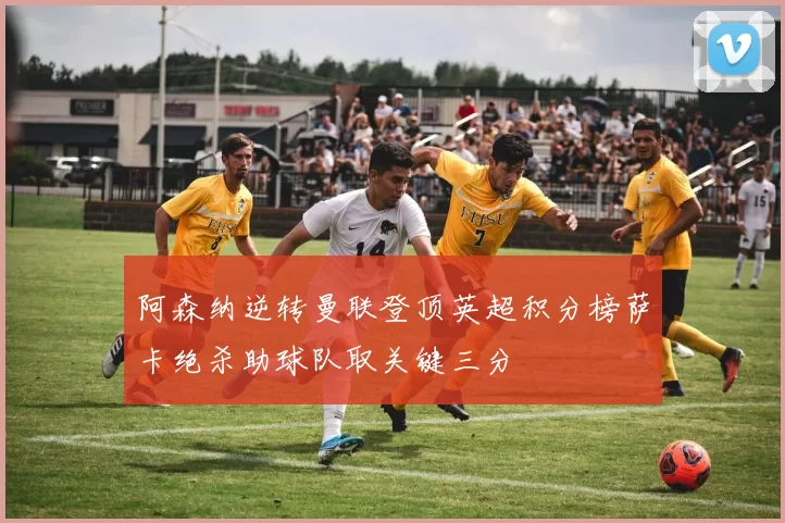 阿森纳逆转曼联登顶英超积分榜萨卡绝杀助球队取关键三分