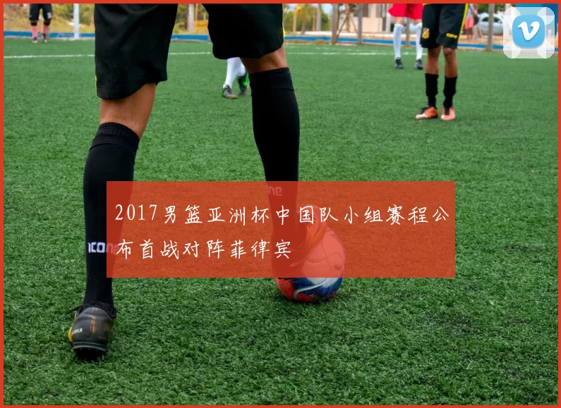 2017男篮亚洲杯中国队小组赛程公布首战对阵菲律宾