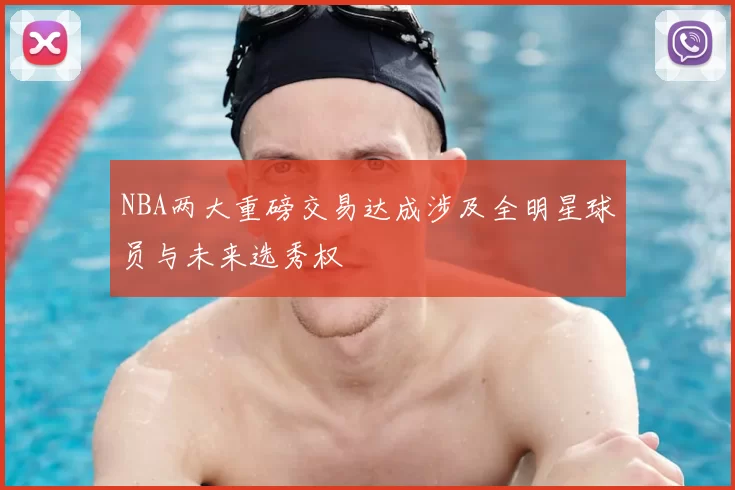 NBA两大重磅交易达成涉及全明星球员与未来选秀权