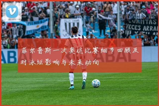 菲尔普斯一次奥运比赛细节回顾及对泳坛影响与未来动向