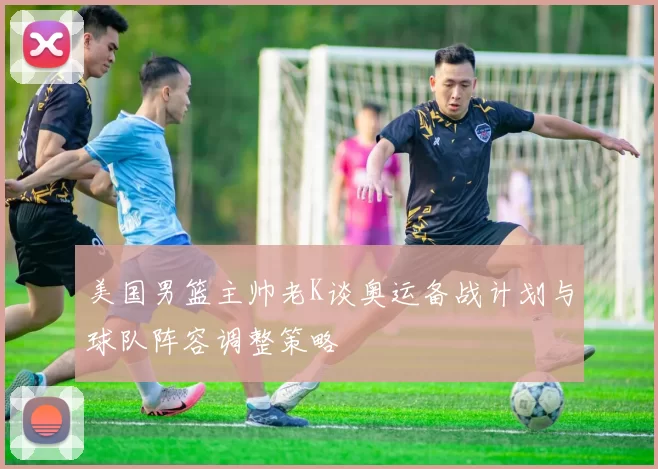 美国男篮主帅老K谈奥运备战计划与球队阵容调整策略