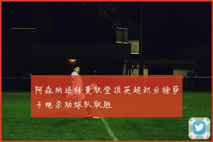 阿森纳逆转曼联登顶英超积分榜萨卡绝杀助球队取胜