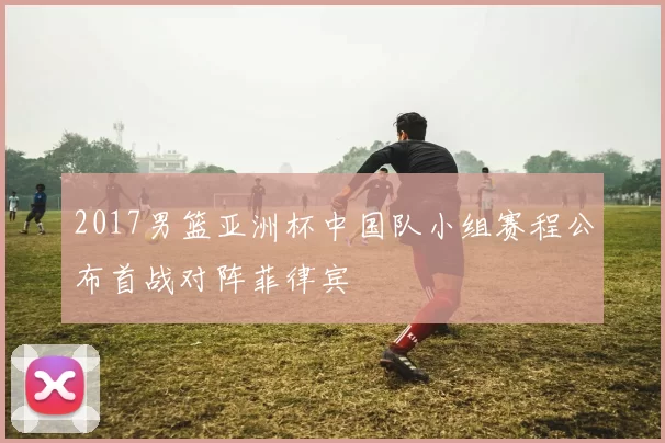 2017男篮亚洲杯中国队小组赛程公布首战对阵菲律宾