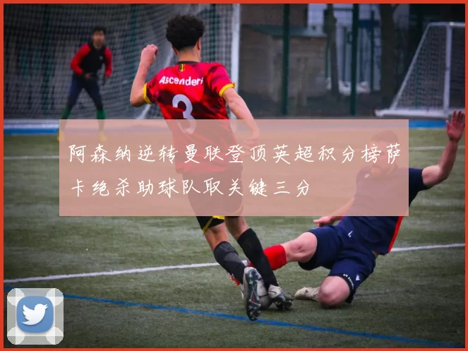 阿森纳逆转曼联登顶英超积分榜萨卡绝杀助球队取关键三分