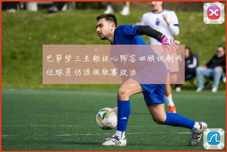 巴萨梦三王朝核心阵容回顾仅剩两位球员仍顶级联赛效力