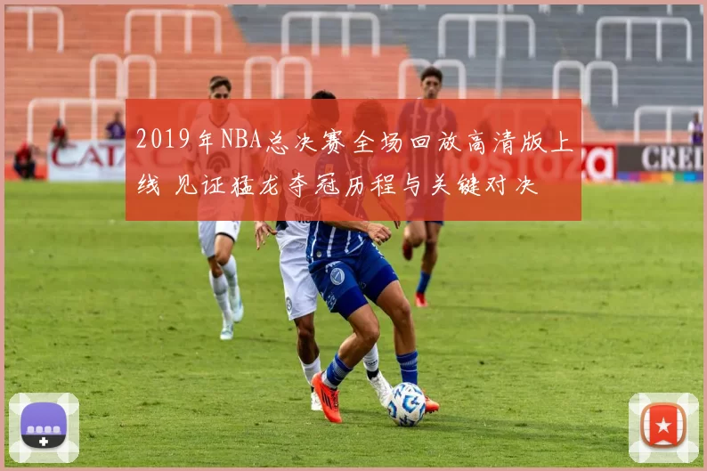 2019年NBA总决赛全场回放高清版上线 见证猛龙夺冠历程与关键对决