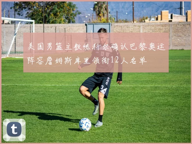 美国男篮主教练科尔确认巴黎奥运阵容詹姆斯库里领衔12人名单