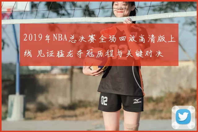 2019年NBA总决赛全场回放高清版上线 见证猛龙夺冠历程与关键对决