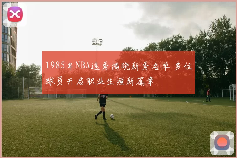 1985年NBA选秀揭晓新秀名单 多位球员开启职业生涯新篇章