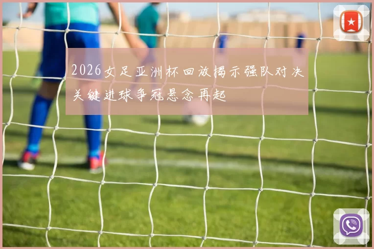 2026女足亚洲杯回放揭示强队对决关键进球争冠悬念再起
